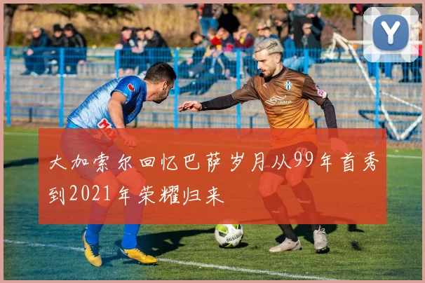大加索尔回忆巴萨岁月从99年首秀到2021年荣耀归来