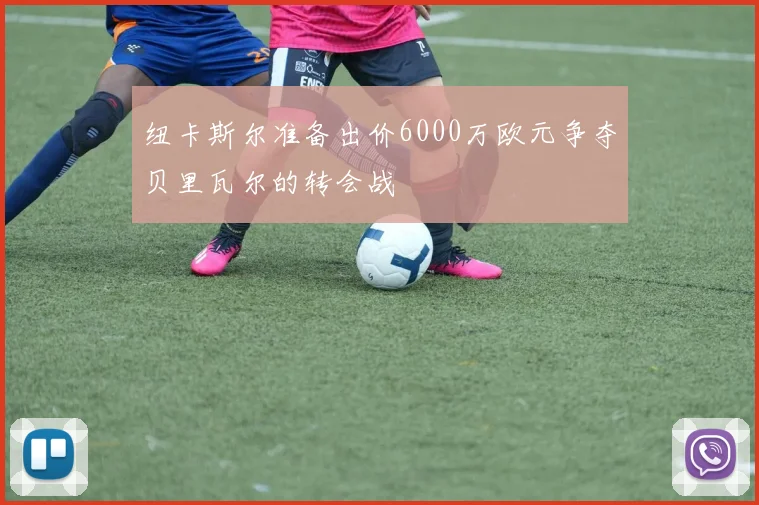 纽卡斯尔准备出价6000万欧元争夺贝里瓦尔的转会战