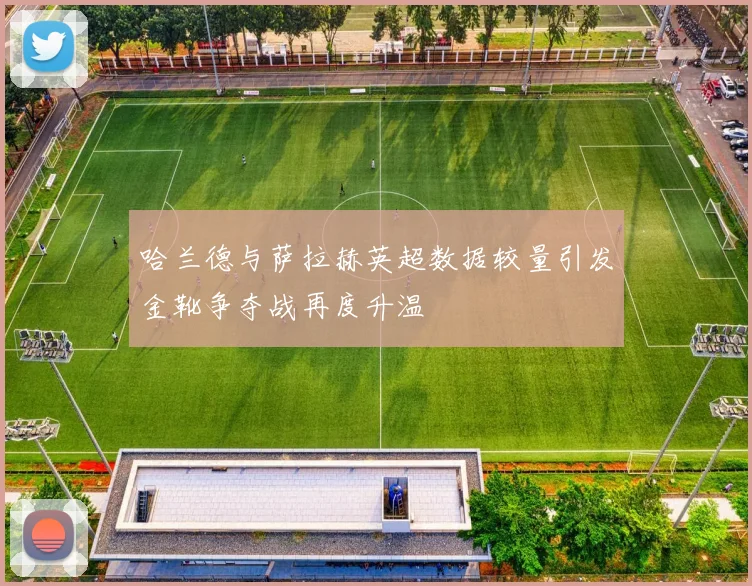 哈兰德与萨拉赫英超数据较量引发金靴争夺战再度升温