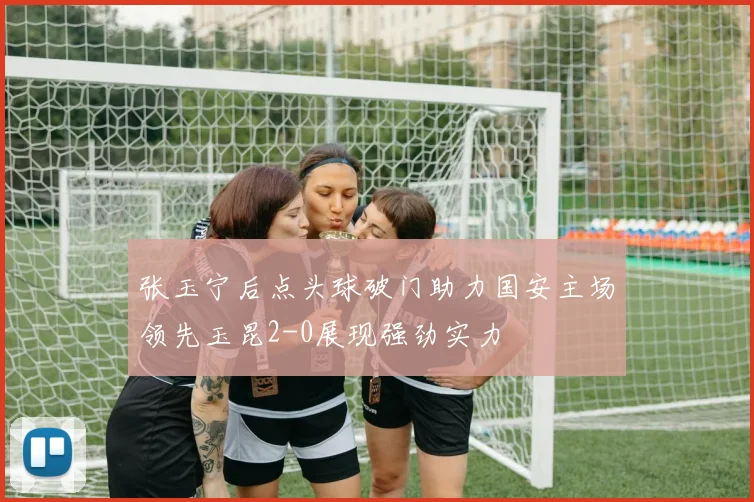 张玉宁后点头球破门助力国安主场领先玉昆2-0展现强劲实力