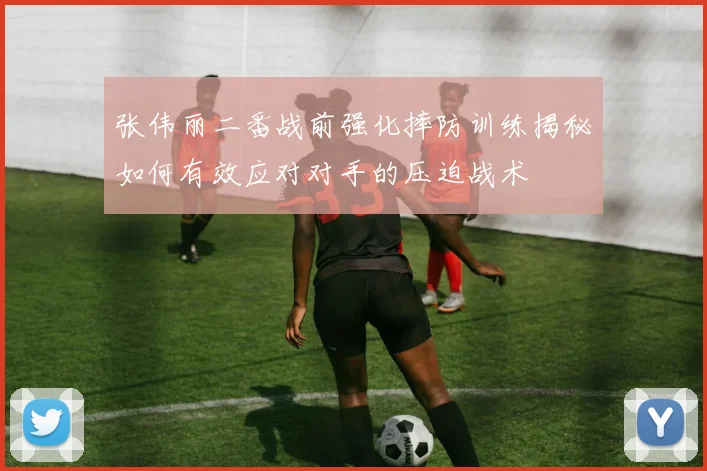 张伟丽二番战前强化摔防训练揭秘如何有效应对对手的压迫战术