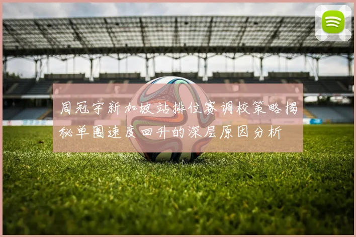 周冠宇新加坡站排位赛调校策略揭秘单圈速度回升的深层原因分析