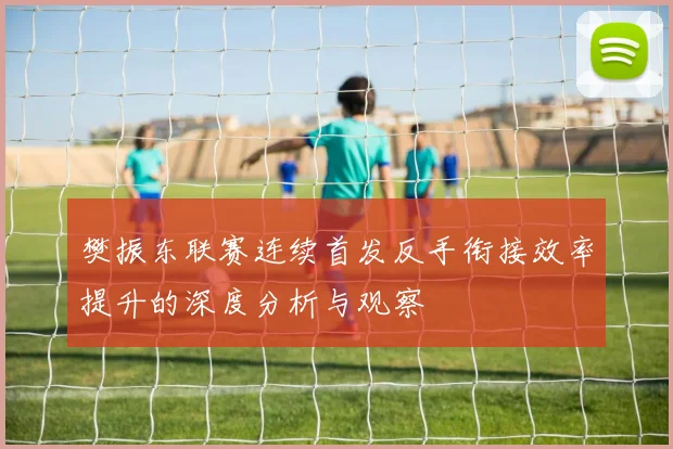 樊振东联赛连续首发反手衔接效率提升的深度分析与观察