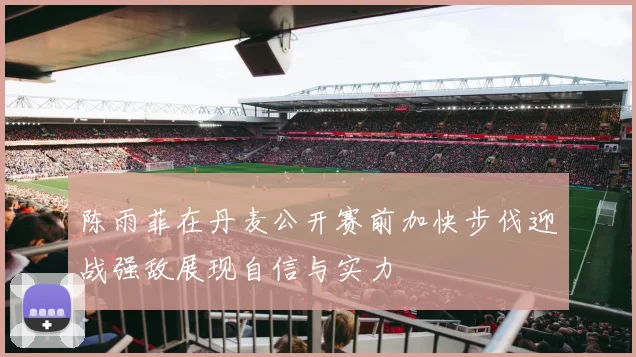 陈雨菲在丹麦公开赛前加快步伐迎战强敌展现自信与实力