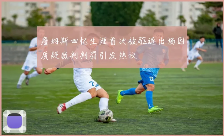 詹姆斯回忆生涯首次被驱逐出场因质疑裁判判罚引发热议